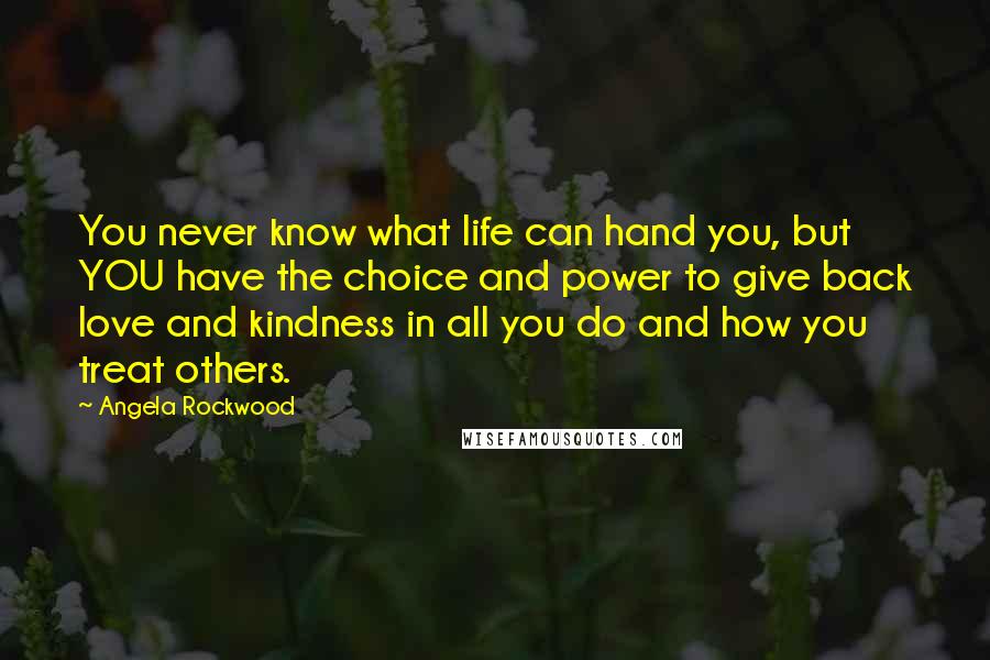 Angela Rockwood Quotes: You never know what life can hand you, but YOU have the choice and power to give back love and kindness in all you do and how you treat others.