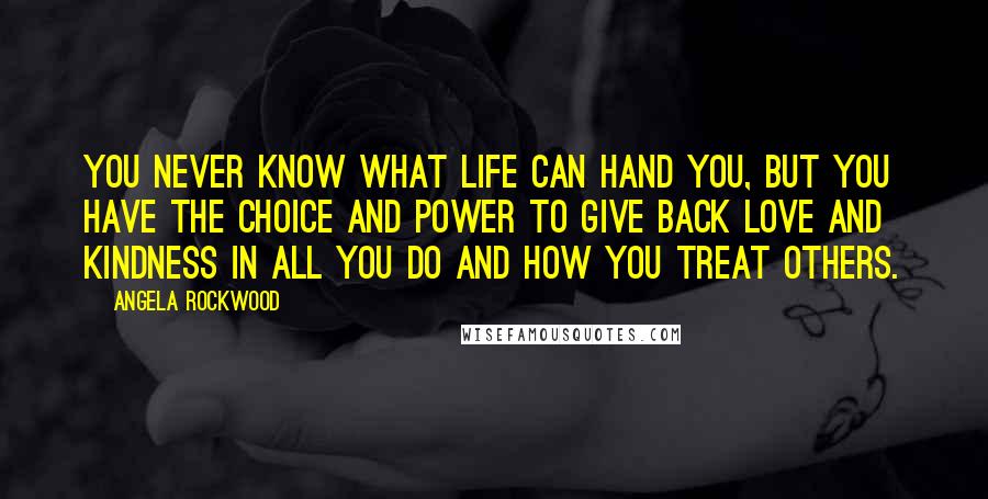 Angela Rockwood Quotes: You never know what life can hand you, but YOU have the choice and power to give back love and kindness in all you do and how you treat others.