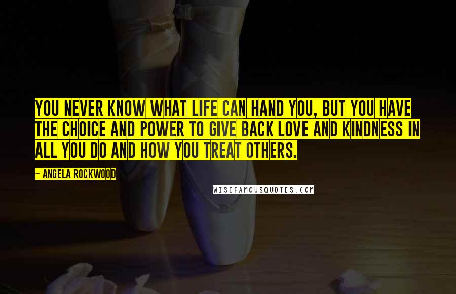 Angela Rockwood Quotes: You never know what life can hand you, but YOU have the choice and power to give back love and kindness in all you do and how you treat others.