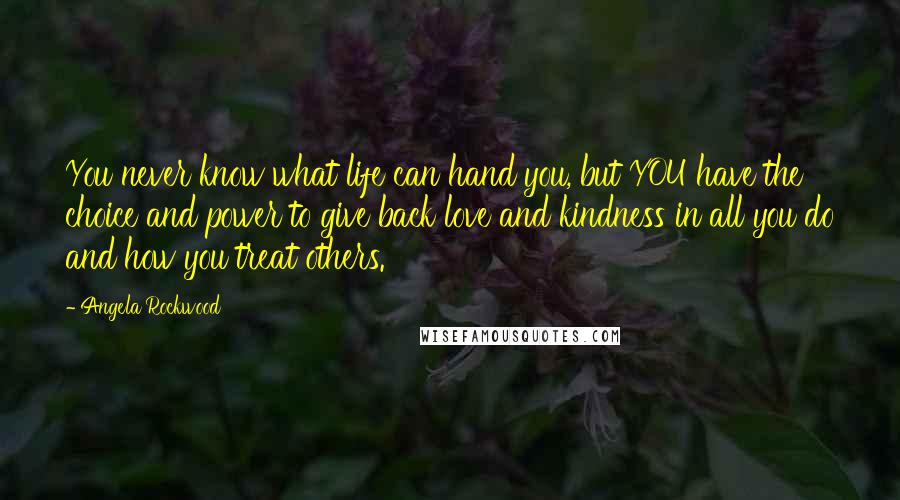 Angela Rockwood Quotes: You never know what life can hand you, but YOU have the choice and power to give back love and kindness in all you do and how you treat others.