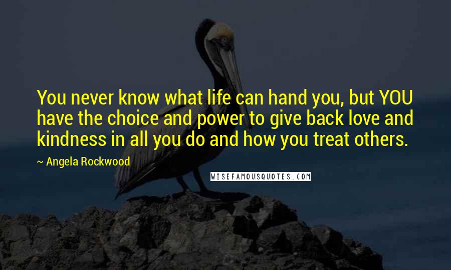 Angela Rockwood Quotes: You never know what life can hand you, but YOU have the choice and power to give back love and kindness in all you do and how you treat others.