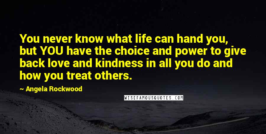 Angela Rockwood Quotes: You never know what life can hand you, but YOU have the choice and power to give back love and kindness in all you do and how you treat others.