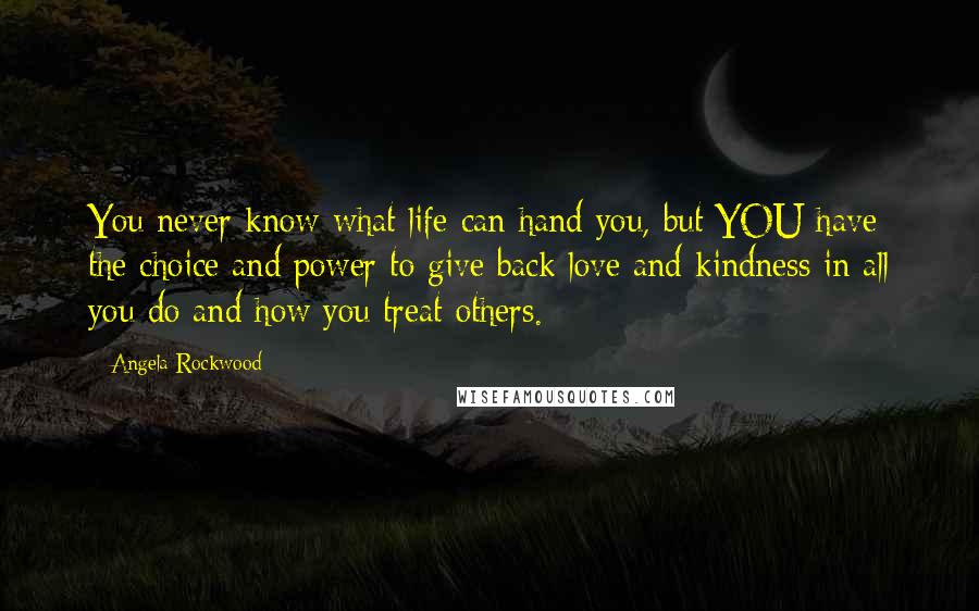 Angela Rockwood Quotes: You never know what life can hand you, but YOU have the choice and power to give back love and kindness in all you do and how you treat others.