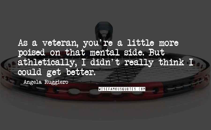 Angela Ruggiero Quotes: As a veteran, you're a little more poised on that mental side. But athletically, I didn't really think I could get better.