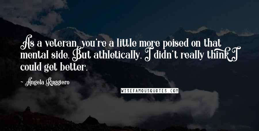 Angela Ruggiero Quotes: As a veteran, you're a little more poised on that mental side. But athletically, I didn't really think I could get better.
