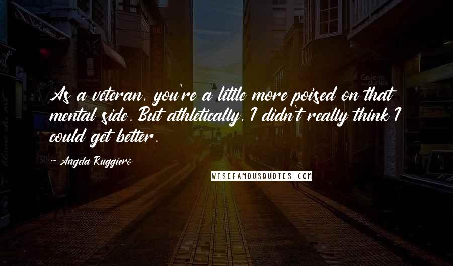 Angela Ruggiero Quotes: As a veteran, you're a little more poised on that mental side. But athletically, I didn't really think I could get better.