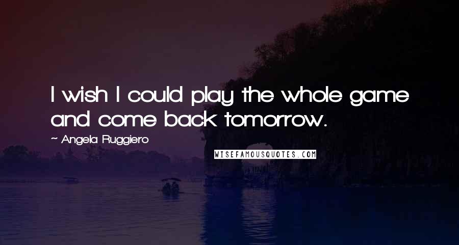 Angela Ruggiero Quotes: I wish I could play the whole game and come back tomorrow.