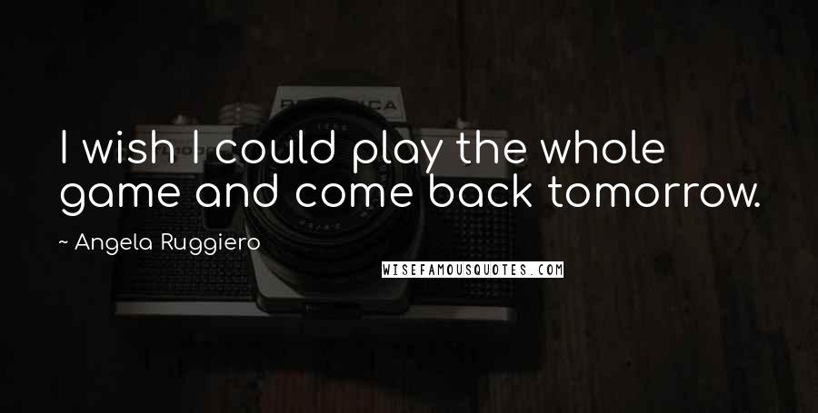 Angela Ruggiero Quotes: I wish I could play the whole game and come back tomorrow.