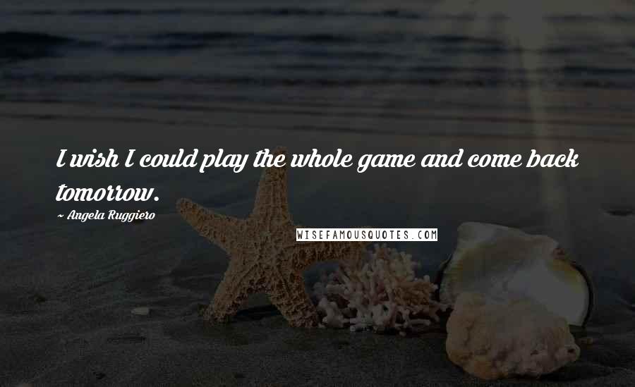 Angela Ruggiero Quotes: I wish I could play the whole game and come back tomorrow.
