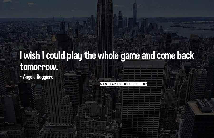 Angela Ruggiero Quotes: I wish I could play the whole game and come back tomorrow.