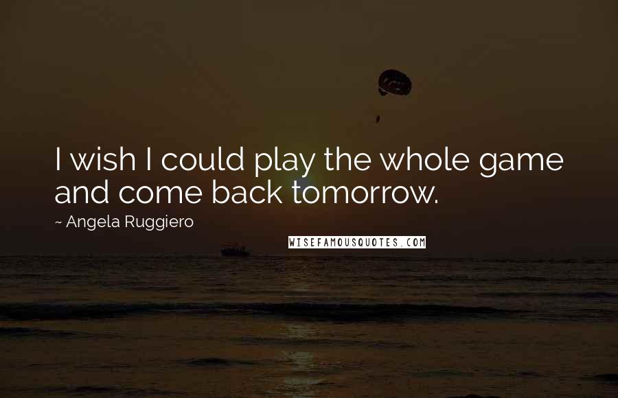 Angela Ruggiero Quotes: I wish I could play the whole game and come back tomorrow.