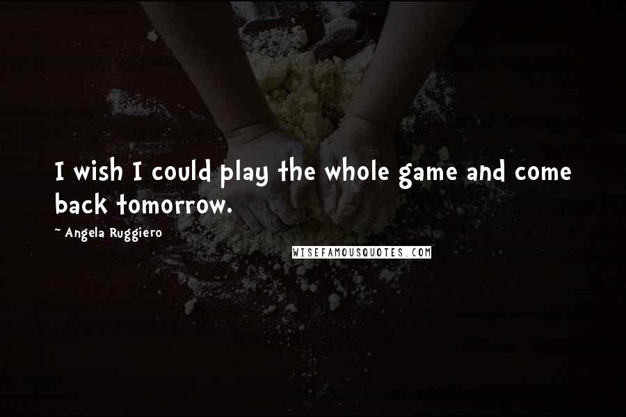 Angela Ruggiero Quotes: I wish I could play the whole game and come back tomorrow.