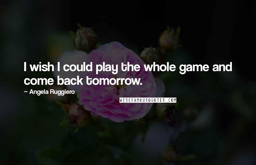 Angela Ruggiero Quotes: I wish I could play the whole game and come back tomorrow.