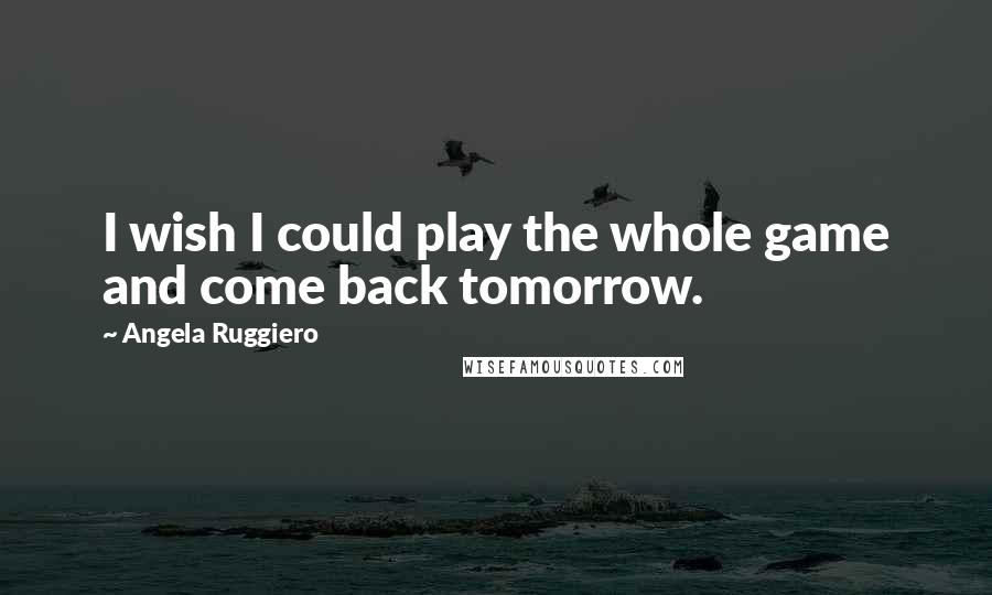 Angela Ruggiero Quotes: I wish I could play the whole game and come back tomorrow.