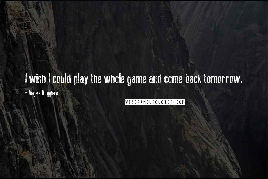 Angela Ruggiero Quotes: I wish I could play the whole game and come back tomorrow.
