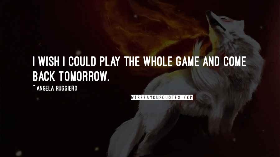 Angela Ruggiero Quotes: I wish I could play the whole game and come back tomorrow.
