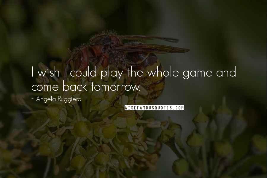 Angela Ruggiero Quotes: I wish I could play the whole game and come back tomorrow.