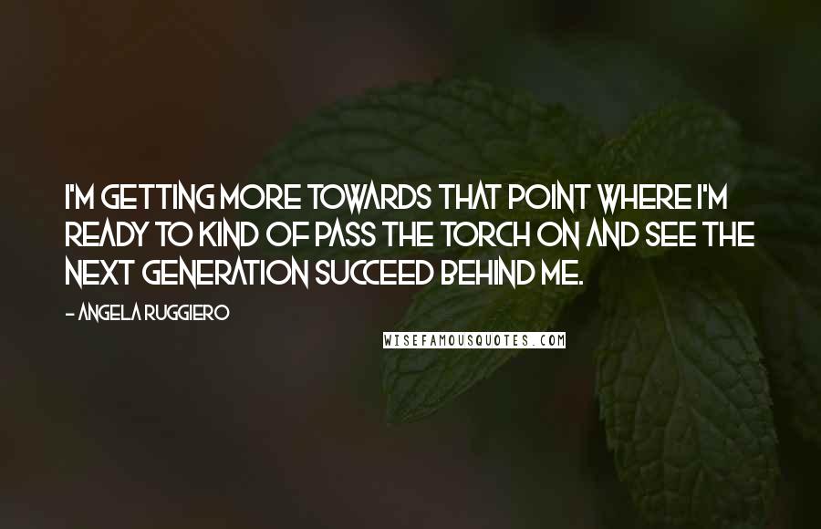 Angela Ruggiero Quotes: I'm getting more towards that point where I'm ready to kind of pass the torch on and see the next generation succeed behind me.