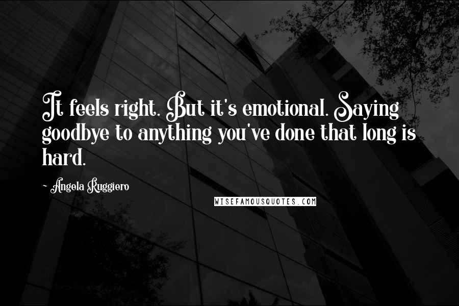 Angela Ruggiero Quotes: It feels right. But it's emotional. Saying goodbye to anything you've done that long is hard.