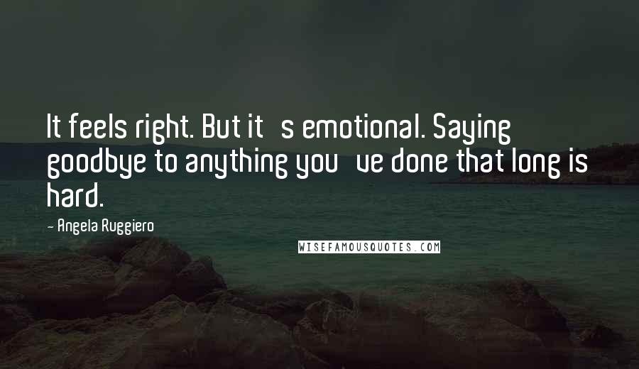 Angela Ruggiero Quotes: It feels right. But it's emotional. Saying goodbye to anything you've done that long is hard.