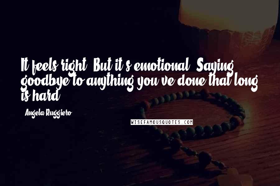 Angela Ruggiero Quotes: It feels right. But it's emotional. Saying goodbye to anything you've done that long is hard.