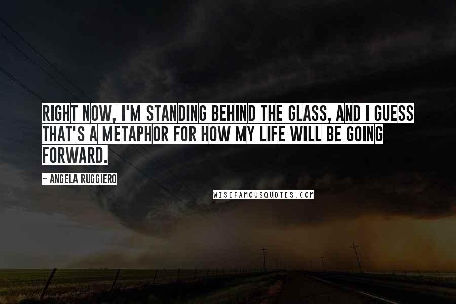 Angela Ruggiero Quotes: Right now, I'm standing behind the glass, and I guess that's a metaphor for how my life will be going forward.