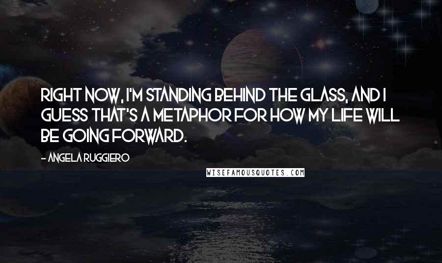 Angela Ruggiero Quotes: Right now, I'm standing behind the glass, and I guess that's a metaphor for how my life will be going forward.