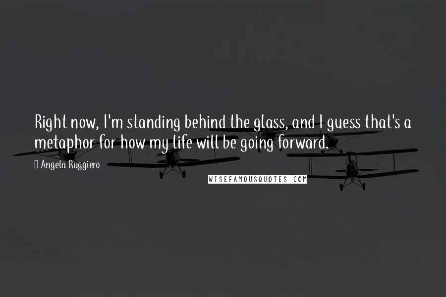 Angela Ruggiero Quotes: Right now, I'm standing behind the glass, and I guess that's a metaphor for how my life will be going forward.