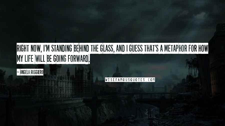 Angela Ruggiero Quotes: Right now, I'm standing behind the glass, and I guess that's a metaphor for how my life will be going forward.