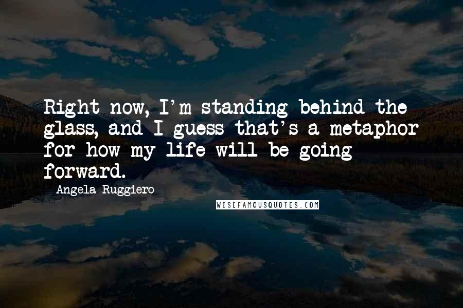 Angela Ruggiero Quotes: Right now, I'm standing behind the glass, and I guess that's a metaphor for how my life will be going forward.