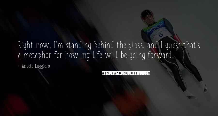 Angela Ruggiero Quotes: Right now, I'm standing behind the glass, and I guess that's a metaphor for how my life will be going forward.
