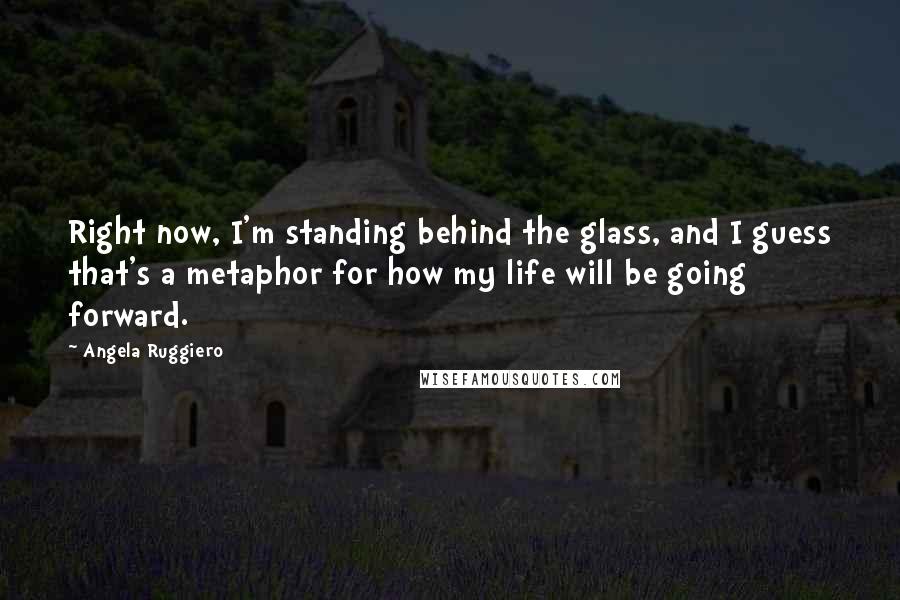 Angela Ruggiero Quotes: Right now, I'm standing behind the glass, and I guess that's a metaphor for how my life will be going forward.