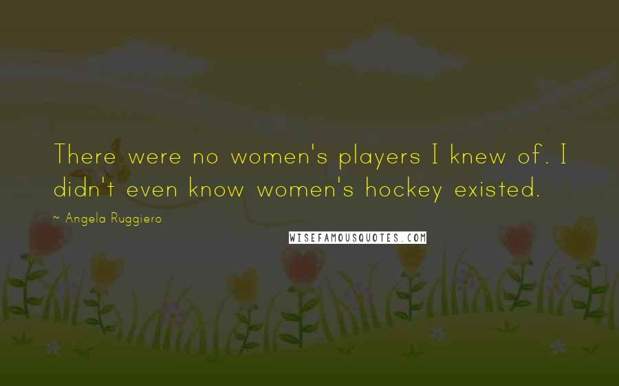 Angela Ruggiero Quotes: There were no women's players I knew of. I didn't even know women's hockey existed.