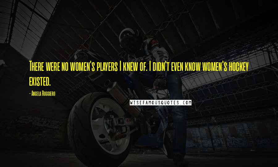 Angela Ruggiero Quotes: There were no women's players I knew of. I didn't even know women's hockey existed.