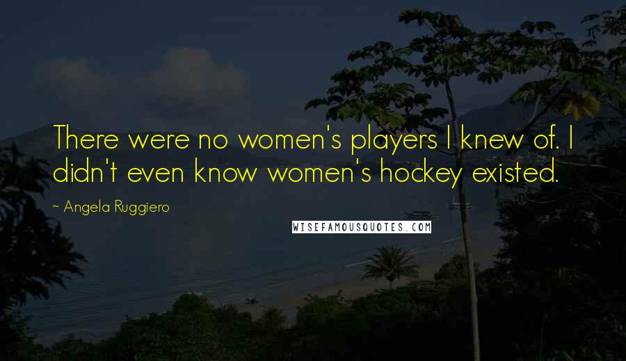 Angela Ruggiero Quotes: There were no women's players I knew of. I didn't even know women's hockey existed.