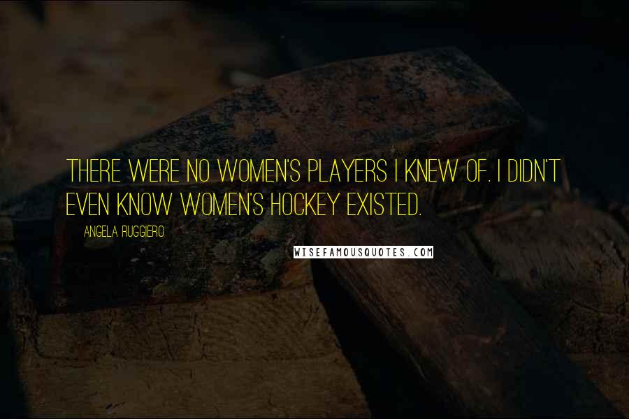 Angela Ruggiero Quotes: There were no women's players I knew of. I didn't even know women's hockey existed.