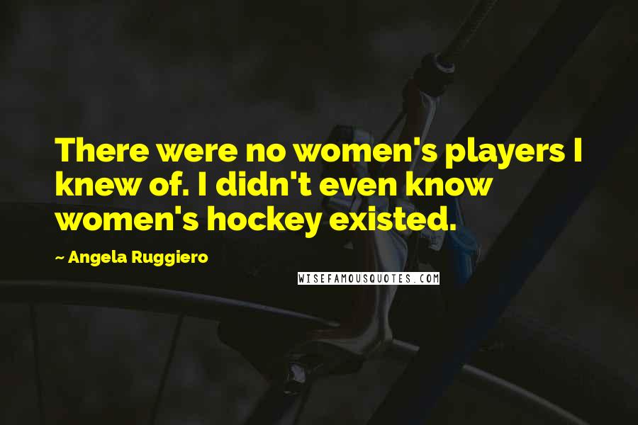 Angela Ruggiero Quotes: There were no women's players I knew of. I didn't even know women's hockey existed.