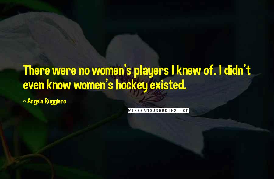 Angela Ruggiero Quotes: There were no women's players I knew of. I didn't even know women's hockey existed.