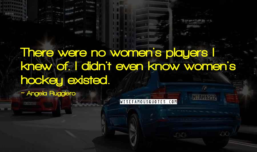 Angela Ruggiero Quotes: There were no women's players I knew of. I didn't even know women's hockey existed.