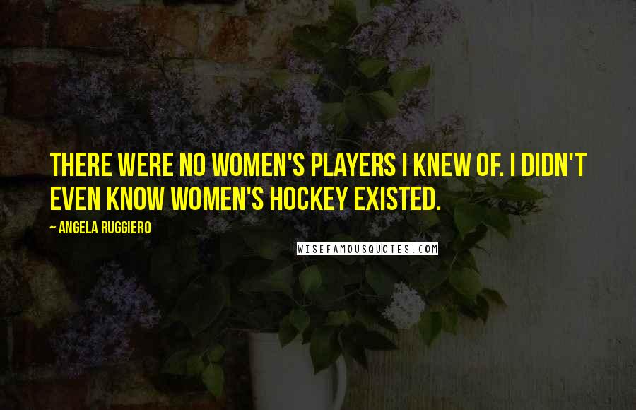 Angela Ruggiero Quotes: There were no women's players I knew of. I didn't even know women's hockey existed.