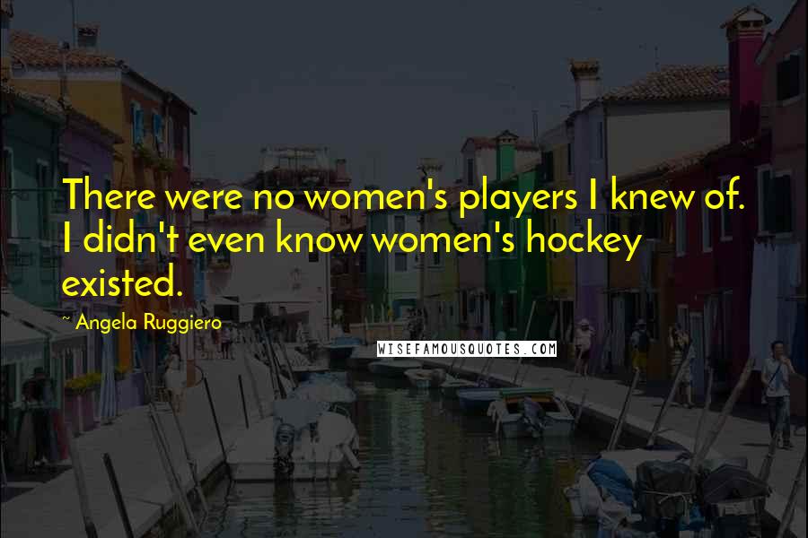 Angela Ruggiero Quotes: There were no women's players I knew of. I didn't even know women's hockey existed.