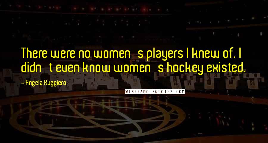 Angela Ruggiero Quotes: There were no women's players I knew of. I didn't even know women's hockey existed.