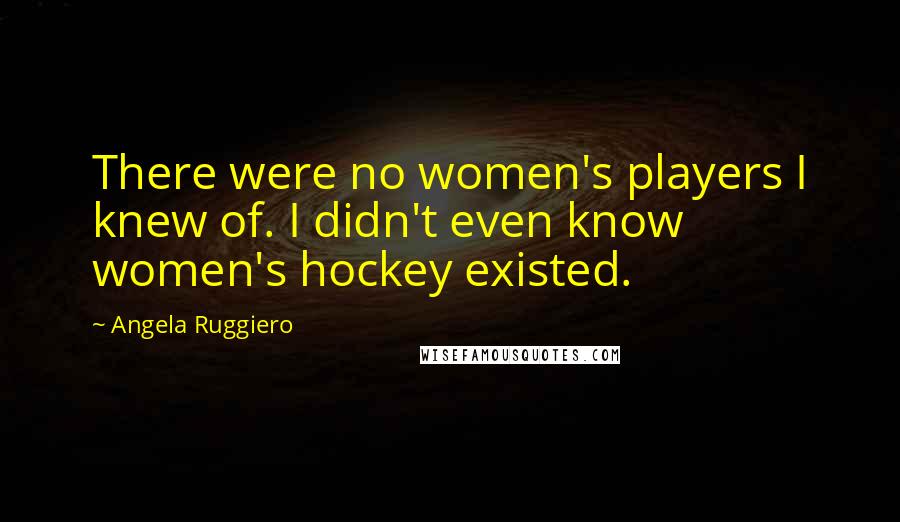 Angela Ruggiero Quotes: There were no women's players I knew of. I didn't even know women's hockey existed.