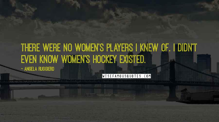 Angela Ruggiero Quotes: There were no women's players I knew of. I didn't even know women's hockey existed.
