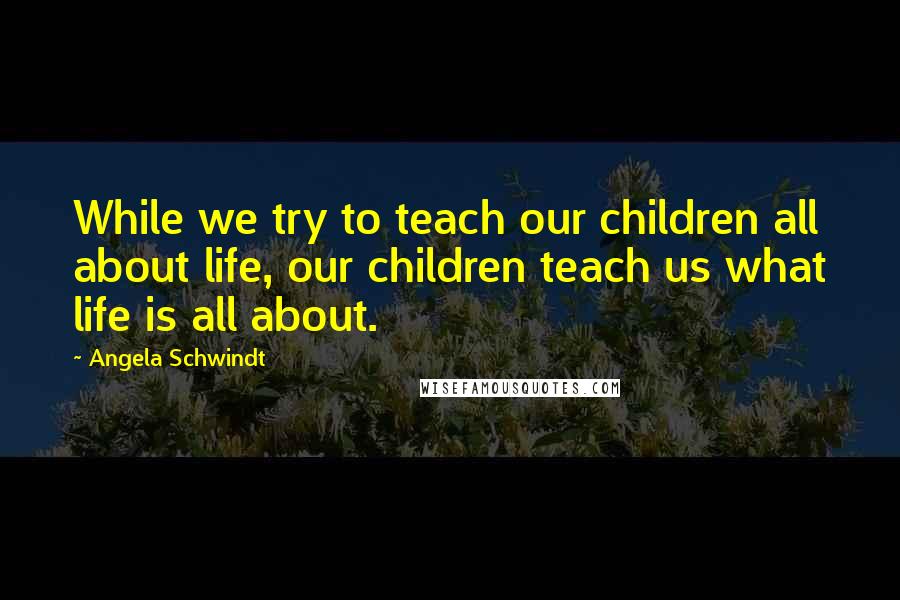 Angela Schwindt Quotes: While we try to teach our children all about life, our children teach us what life is all about.