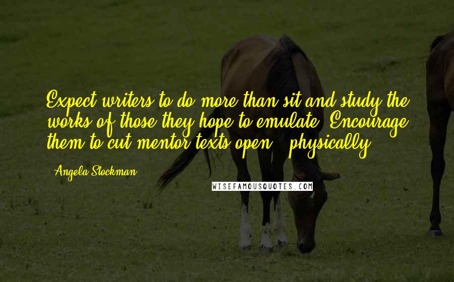 Angela Stockman Quotes: Expect writers to do more than sit and study the works of those they hope to emulate. Encourage them to cut mentor texts open - physically.