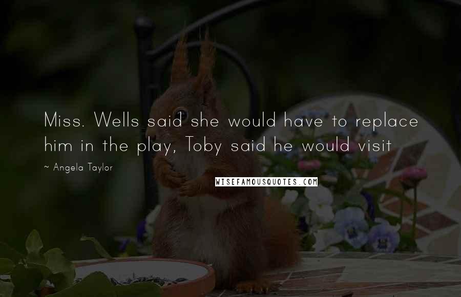 Angela Taylor Quotes: Miss. Wells said she would have to replace him in the play, Toby said he would visit