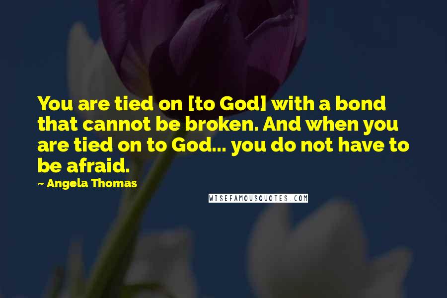 Angela Thomas Quotes: You are tied on [to God] with a bond that cannot be broken. And when you are tied on to God... you do not have to be afraid.