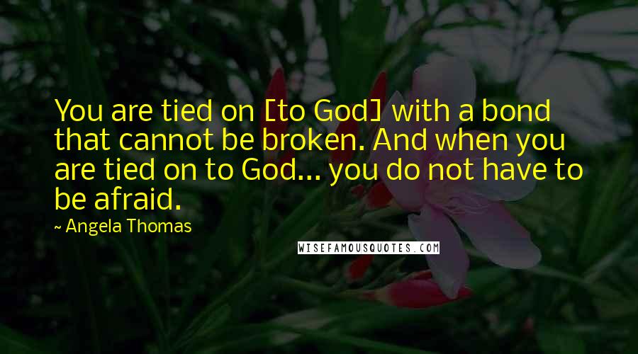 Angela Thomas Quotes: You are tied on [to God] with a bond that cannot be broken. And when you are tied on to God... you do not have to be afraid.