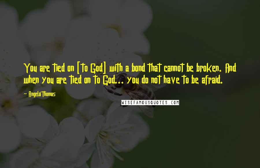 Angela Thomas Quotes: You are tied on [to God] with a bond that cannot be broken. And when you are tied on to God... you do not have to be afraid.